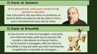 2) Diante do Sonolento
Se for generalizado, indica que o horário já não
permite ir mais além.
Vale a dica acima, fite seus olhos no sonolento, se
possível dirija suas palavras até ele, altere o ritmo,
pois a monotonia dá sono; saia da rotina.
3) Diante do Brincalhão
Se isso ocorrer no início da mensagem, você pode,
com muita educação, pedir que as pessoas não
circulem e não deixem as crianças fazê-lo...
Se for durante a mensagem, olhe nos olhos do
brincalhão e o faça perceber que está incomodando,
atrapalhando a exposição da mensagem ...
 