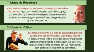 Nada melhor do que dar um sorriso olhando para os olhos
da pessoa. Faça com humildade, seja carismático, peça
para ele olhar para o vizinho e repetir alguma frase de
acordo com a mensagem que você está pregando, isso
ajuda a descontrair.
5) Diante do Crítico
Esse tipo de ouvinte é o pior de conquistar, pois em
sua maioria são obreiros mal sucedidos, céticos.
A esses, o único jeito é deixá-los constrangidos por
estarem atrapalhando a mensagem. Se possível,
utilize-se dele como exemplo em sua mensagem,
com certeza ele irá parar de conversar.
4) Diante do Emburrado
 