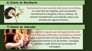Normalmente esses ouvintes são novos convertidos;
é o mais fácil de trabalhar, pois seu barulho
normalmente é de glória a Deus e Aleluia. Se
estarem atrapalhando sua preleção, peça a sua
atenção por alguns minutos...
7) Diante do Adorador
Esse ouvinte é aquele que está aguardando uma
palavra, seja para edificação, exortação ou consolo.
Sabe o que foi fazer na Casa do Senhor. Oferece
culto e está atento a voz do Senhor. Consegue
perceber a ação divina até na duração da
mensagem.
6) Diante do Barulhento
 