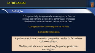 A pobreza espiritual de muitas pregações resulta da falta desse
cultivo espiritual.
Meditar, estudar e orar com devoção produz poderosas
mensagens.
O Pregador é alguém que recebe a mensagem de Deus e a
entrega aos homens. É o que trata com Deus os interesses
dos homens; e com os homens os interesses de Deus.
O pregador não é um entregador de recados.
É um porta-voz de Deus.
1. DEFINIÇÃO E
CONCEITOS
O PREGADOR
Definição
1
 