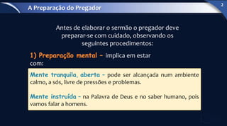 implica em estar
com:
Antes de elaborar o sermão o pregador deve
preparar-se com cuidado, observando os
seguintes procedimentos:
Mente tranquila, aberta – pode ser alcançada num ambiente
calmo, a sós, livre de pressões e problemas.
Mente instruída – na Palavra de Deus e no saber humano, pois
vamos falar a homens.
A Preparação do Pregador
2
 