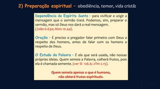 obediência, temor, vida cristã:
Dependência do Espírito Santo – para vivificar e ungir a
mensagem que o sermão trará. Podemos, sim, preparar o
sermão, mas só Deus nos dará a real mensagem.
(João 6.63a; Atos 10.44).
Oração – É preciso o pregador falar primeiro com Deus a
respeito dos homens, antes de falar com os homens a
respeito de Deus.
O Estudo da Palavra – É ela que será usada, não nossas
próprias ideias. Quem semeia a Palavra, colherá frutos, pois
ela é chamada semente. (ver Sl 126.6; 2Tm 2.15).
Quem semeia apenas o que é humano,
não obterá frutos espirituais.
 