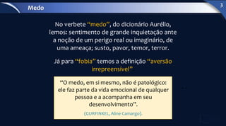 “O medo, em si mesmo, não é patológico:
ele faz parte da vida emocional de qualquer
pessoa e a acompanha em seu
desenvolvimento”.
(GURFINKEL, Aline Camargo).
No verbete “medo”, do dicionário Aurélio,
lemos: sentimento de grande inquietação ante
a noção de um perigo real ou imaginário, de
uma ameaça; susto, pavor, temor, terror.
Já para “fobia” temos a definição “aversão
irrepreensível”.
Medo
3
 