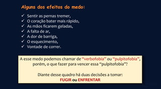  Sentir as pernas tremer,
 O coração bater mais rápido,
 As mãos ficarem geladas,
 A falta de ar,
 A dor de barriga,
 O esquecimento,
 Vontade de correr.
A esse medo podemos chamar de “verbofobia” ou “pulpitofobia”,
porém, o que fazer para vencer essa “pulpitofobia”?
Diante desse quadro há duas decisões a tomar:
FUGIR ou ENFRENTAR
 