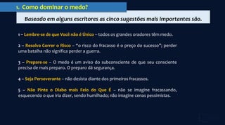 Baseado em alguns escritores as cinco sugestões mais importantes são.
1. Como dominar o medo?
1 – Lembre-se de que Você não é Único – todos os grandes oradores têm medo.
2 – Resolva Correr o Risco – “o risco do fracasso é o preço do sucesso”; perder
uma batalha não significa perder a guerra.
3 – Prepare-se – O medo é um aviso do subconsciente de que seu consciente
precisa de mais preparo. O preparo dá segurança.
4 – Seja Perseverante – não desista diante dos primeiros fracassos.
5 – Não Pinte o Diabo mais Feio do Que É – não se imagine fracassando,
esquecendo o que iria dizer, sendo humilhado; não imagine cenas pessimistas.
 