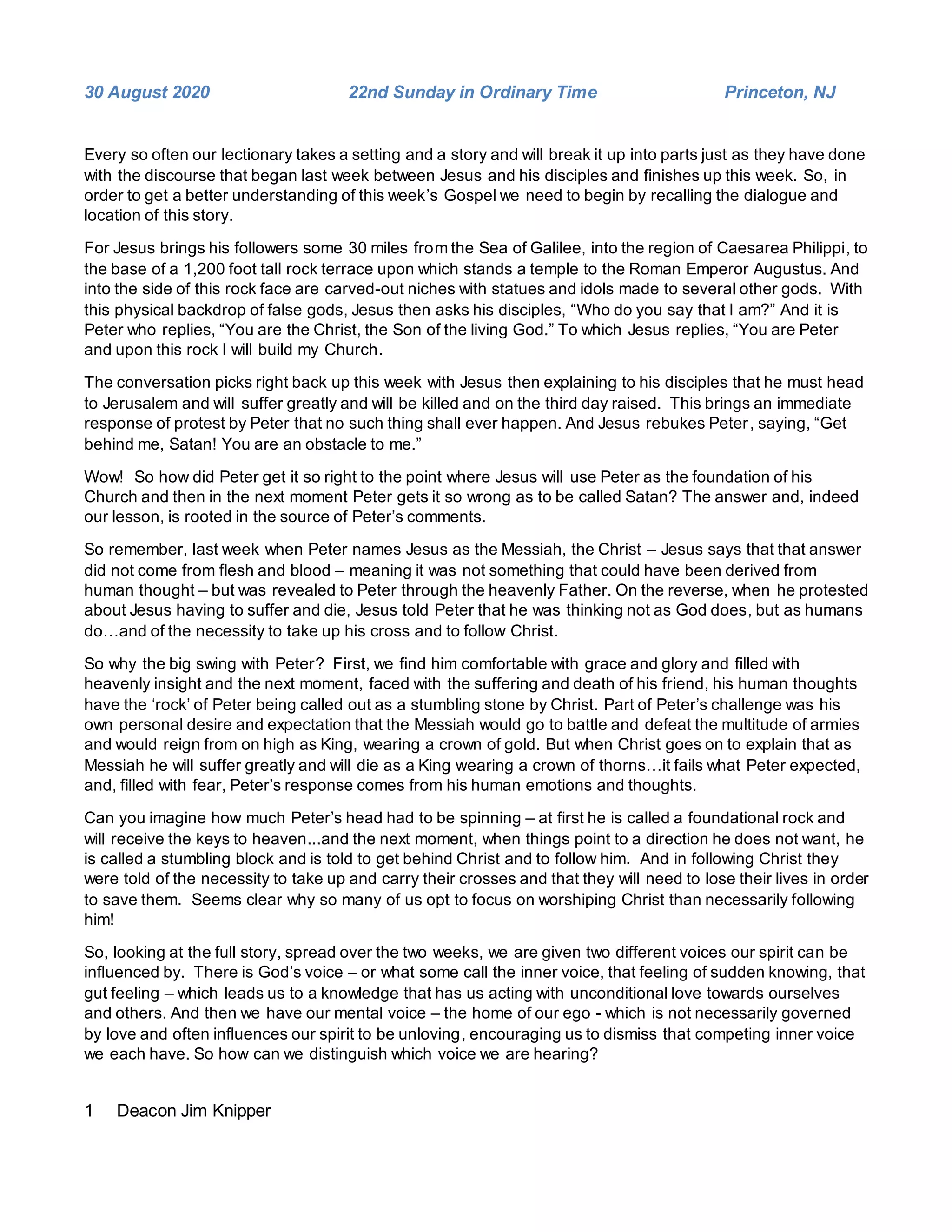 1 Deacon Jim Knipper
30 August 2020 22nd Sunday in Ordinary Time Princeton, NJ
Every so often our lectionary takes a setting and a story and will break it up into parts just as they have done
with the discourse that began last week between Jesus and his disciples and finishes up this week. So, in
order to get a better understanding of this week’s Gospel we need to begin by recalling the dialogue and
location of this story.
For Jesus brings his followers some 30 miles from the Sea of Galilee, into the region of Caesarea Philippi, to
the base of a 1,200 foot tall rock terrace upon which stands a temple to the Roman Emperor Augustus. And
into the side of this rock face are carved-out niches with statues and idols made to several other gods. With
this physical backdrop of false gods, Jesus then asks his disciples, “Who do you say that I am?” And it is
Peter who replies, “You are the Christ, the Son of the living God.” To which Jesus replies, “You are Peter
and upon this rock I will build my Church.
The conversation picks right back up this week with Jesus then explaining to his disciples that he must head
to Jerusalem and will suffer greatly and will be killed and on the third day raised. This brings an immediate
response of protest by Peter that no such thing shall ever happen. And Jesus rebukes Peter, saying, “Get
behind me, Satan! You are an obstacle to me.”
Wow! So how did Peter get it so right to the point where Jesus will use Peter as the foundation of his
Church and then in the next moment Peter gets it so wrong as to be called Satan? The answer and, indeed
our lesson, is rooted in the source of Peter’s comments.
So remember, last week when Peter names Jesus as the Messiah, the Christ – Jesus says that that answer
did not come from flesh and blood – meaning it was not something that could have been derived from
human thought – but was revealed to Peter through the heavenly Father. On the reverse, when he protested
about Jesus having to suffer and die, Jesus told Peter that he was thinking not as God does, but as humans
do…and of the necessity to take up his cross and to follow Christ.
So why the big swing with Peter? First, we find him comfortable with grace and glory and filled with
heavenly insight and the next moment, faced with the suffering and death of his friend, his human thoughts
have the ‘rock’ of Peter being called out as a stumbling stone by Christ. Part of Peter’s challenge was his
own personal desire and expectation that the Messiah would go to battle and defeat the multitude of armies
and would reign from on high as King, wearing a crown of gold. But when Christ goes on to explain that as
Messiah he will suffer greatly and will die as a King wearing a crown of thorns…it fails what Peter expected,
and, filled with fear, Peter’s response comes from his human emotions and thoughts.
Can you imagine how much Peter’s head had to be spinning – at first he is called a foundational rock and
will receive the keys to heaven...and the next moment, when things point to a direction he does not want, he
is called a stumbling block and is told to get behind Christ and to follow him. And in following Christ they
were told of the necessity to take up and carry their crosses and that they will need to lose their lives in order
to save them. Seems clear why so many of us opt to focus on worshiping Christ than necessarily following
him!
So, looking at the full story, spread over the two weeks, we are given two different voices our spirit can be
influenced by. There is God’s voice – or what some call the inner voice, that feeling of sudden knowing, that
gut feeling – which leads us to a knowledge that has us acting with unconditional love towards ourselves
and others. And then we have our mental voice – the home of our ego - which is not necessarily governed
by love and often influences our spirit to be unloving, encouraging us to dismiss that competing inner voice
we each have. So how can we distinguish which voice we are hearing?
 