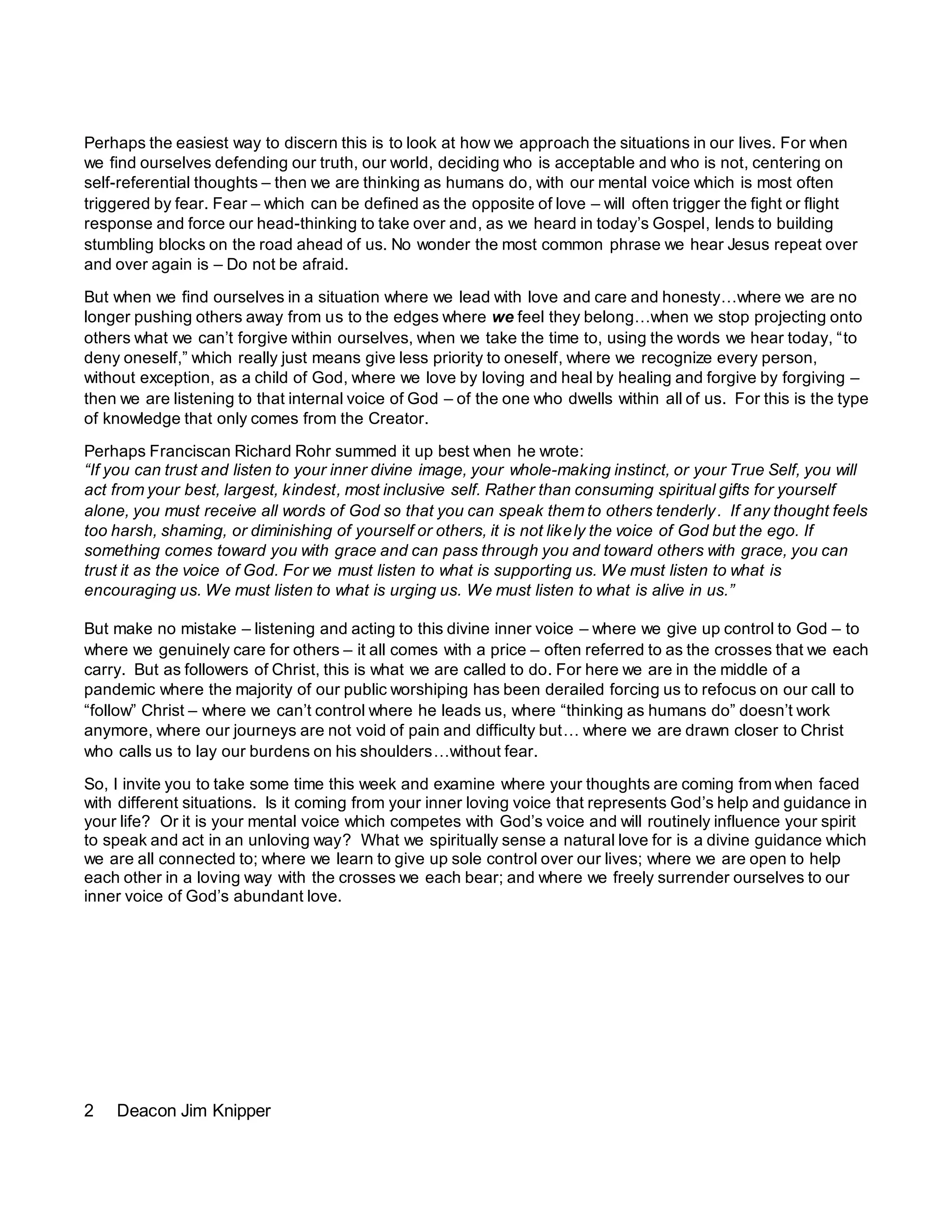 2 Deacon Jim Knipper
Perhaps the easiest way to discern this is to look at how we approach the situations in our lives. For when
we find ourselves defending our truth, our world, deciding who is acceptable and who is not, centering on
self-referential thoughts – then we are thinking as humans do, with our mental voice which is most often
triggered by fear. Fear – which can be defined as the opposite of love – will often trigger the fight or flight
response and force our head-thinking to take over and, as we heard in today’s Gospel, lends to building
stumbling blocks on the road ahead of us. No wonder the most common phrase we hear Jesus repeat over
and over again is – Do not be afraid.
But when we find ourselves in a situation where we lead with love and care and honesty…where we are no
longer pushing others away from us to the edges where we feel they belong…when we stop projecting onto
others what we can’t forgive within ourselves, when we take the time to, using the words we hear today, “to
deny oneself,” which really just means give less priority to oneself, where we recognize every person,
without exception, as a child of God, where we love by loving and heal by healing and forgive by forgiving –
then we are listening to that internal voice of God – of the one who dwells within all of us. For this is the type
of knowledge that only comes from the Creator.
Perhaps Franciscan Richard Rohr summed it up best when he wrote:
“If you can trust and listen to your inner divine image, your whole-making instinct, or your True Self, you will
act from your best, largest, kindest, most inclusive self. Rather than consuming spiritual gifts for yourself
alone, you must receive all words of God so that you can speak them to others tenderly. If any thought feels
too harsh, shaming, or diminishing of yourself or others, it is not likely the voice of God but the ego. If
something comes toward you with grace and can pass through you and toward others with grace, you can
trust it as the voice of God. For we must listen to what is supporting us. We must listen to what is
encouraging us. We must listen to what is urging us. We must listen to what is alive in us.”
But make no mistake – listening and acting to this divine inner voice – where we give up control to God – to
where we genuinely care for others – it all comes with a price – often referred to as the crosses that we each
carry. But as followers of Christ, this is what we are called to do. For here we are in the middle of a
pandemic where the majority of our public worshiping has been derailed forcing us to refocus on our call to
“follow” Christ – where we can’t control where he leads us, where “thinking as humans do” doesn’t work
anymore, where our journeys are not void of pain and difficulty but… where we are drawn closer to Christ
who calls us to lay our burdens on his shoulders…without fear.
So, I invite you to take some time this week and examine where your thoughts are coming from when faced
with different situations. Is it coming from your inner loving voice that represents God’s help and guidance in
your life? Or it is your mental voice which competes with God’s voice and will routinely influence your spirit
to speak and act in an unloving way? What we spiritually sense a natural love for is a divine guidance which
we are all connected to; where we learn to give up sole control over our lives; where we are open to help
each other in a loving way with the crosses we each bear; and where we freely surrender ourselves to our
inner voice of God’s abundant love.
 