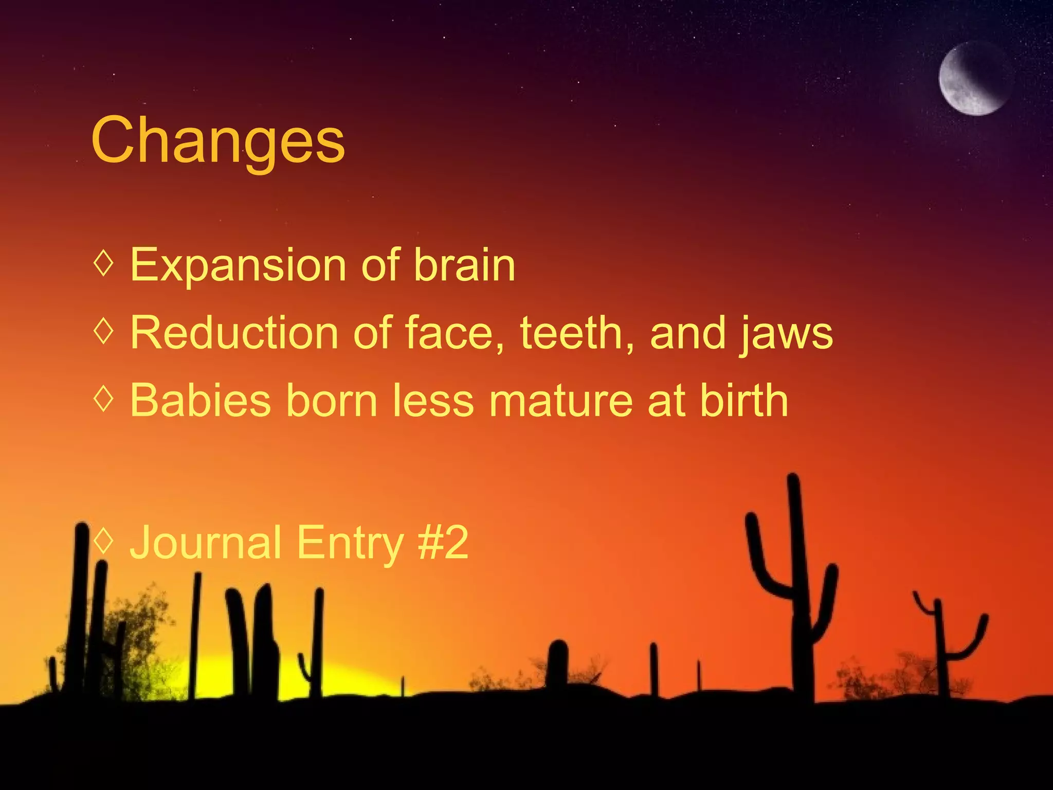 Changes
◊ Expansion of brain
◊ Reduction of face, teeth, and jaws
◊ Babies born less mature at birth
◊ Journal Entry #2
 
