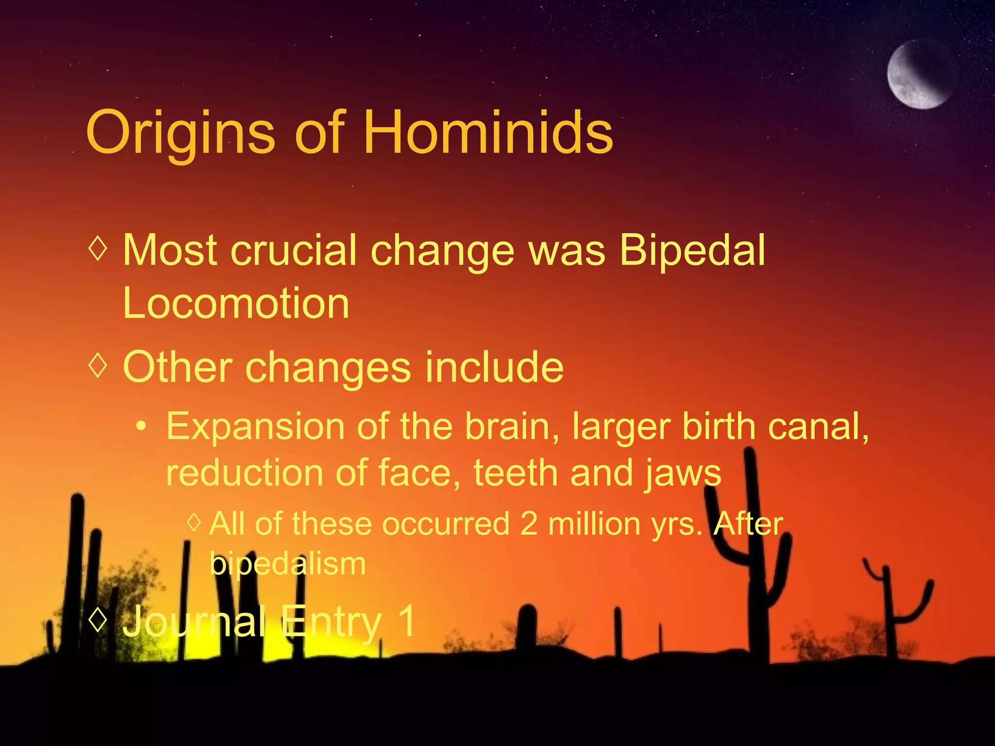 Origins of Hominids
◊ Most crucial change was Bipedal
Locomotion
◊ Other changes include
• Expansion of the brain, larger birth canal,
reduction of face, teeth and jaws
◊All of these occurred 2 million yrs. After
bipedalism
◊ Journal Entry 1
 