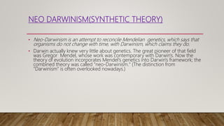 NEO DARWINISM(SYNTHETIC THEORY)
• Neo-Darwinism is an attempt to reconcile Mendelian genetics, which says that
organisms do not change with time, with Darwinism, which claims they do.
• Darwin actually knew very little about genetics. The great pioneer of that field
was Gregor Mendel, whose work was contemporary with Darwin's. Now the
theory of evolution incorporates Mendel's genetics into Darwin's framework; the
combined theory was called "neo-Darwinism." (The distinction from
"Darwinism" is often overlooked nowadays.)
 