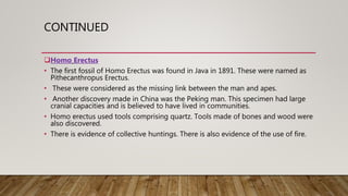CONTINUED
Homo Erectus
• The first fossil of Homo Erectus was found in Java in 1891. These were named as
Pithecanthropus Erectus.
• These were considered as the missing link between the man and apes.
• Another discovery made in China was the Peking man. This specimen had large
cranial capacities and is believed to have lived in communities.
• Homo erectus used tools comprising quartz. Tools made of bones and wood were
also discovered.
• There is evidence of collective huntings. There is also evidence of the use of fire.
 