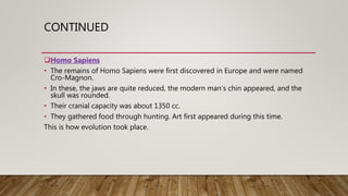 CONTINUED
Homo Sapiens
• The remains of Homo Sapiens were first discovered in Europe and were named
Cro-Magnon.
• In these, the jaws are quite reduced, the modern man’s chin appeared, and the
skull was rounded.
• Their cranial capacity was about 1350 cc.
• They gathered food through hunting. Art first appeared during this time.
This is how evolution took place.
 
