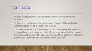 CONCLUSION
• Through this presentation I tried to explain different theories of Human
Evolution.
• Furthermore, I tried to gone through the gists of stages of Human Evolution
specifically looked for it’s characters and features.
• I concluded that Evolution is the lengthy process of change by which people
originated from ape-like ancestors. Scientific evidence shows that the physical
and behavioral traits shared by all people originated from apelike ancestors and
evolved over a period of approximately six million years ago.
 