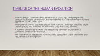 TIMELINE OF THE HUMAN EVOLUTION
• Humans began to evolve about seven million years ago, and progressed
through four stages of evolution. Research shows that the first modern humans
appeared 200,000 years ago.
• Neanderthals were a separate species from humans. Although they had larger
brain capacity and interbred with humans, they eventually died out.
• A number of theories examine the relationship between environmental
conditions and human evolution.
• The main human adaptations have included bipedalism, larger brain size, and
reduced sexual dimorphism
 