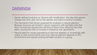 DARWINISM
• Darwin defined evolution as "descent with modification," the idea that species
change over time, give rise to new species, and share a common ancestor.
• The mechanism that Darwin proposed for evolution is natural selection.
Because resources are limited in nature, organisms with heritable traits that
favor survival and reproduction will tend to leave more offspring than their
peers, causing the traits to increase in frequency over generations.
• Natural selection causes populations to become adapted, or increasingly well-
suited, to their environments over time. Natural selection depends on the
environment and requires existing heritable variation in a group.
 
