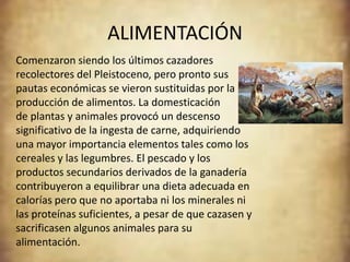 ALIMENTACIÓN
Comenzaron siendo los últimos cazadores
recolectores del Pleistoceno, pero pronto sus
pautas económicas se vieron sustituidas por la
producción de alimentos. La domesticación
de plantas y animales provocó un descenso
significativo de la ingesta de carne, adquiriendo
una mayor importancia elementos tales como los
cereales y las legumbres. El pescado y los
productos secundarios derivados de la ganadería
contribuyeron a equilibrar una dieta adecuada en
calorías pero que no aportaba ni los minerales ni
las proteínas suficientes, a pesar de que cazasen y
sacrificasen algunos animales para su
alimentación.
 