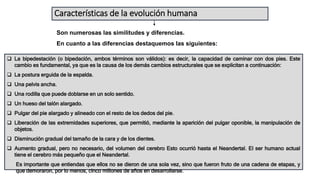 Características de la evolución humana
Son numerosas las similitudes y diferencias.
En cuanto a las diferencias destaquemos las siguientes:
 La bipedestación (o bipedación, ambos términos son válidos): es decir, la capacidad de caminar con dos pies. Este
cambio es fundamental, ya que es la causa de los demás cambios estructurales que se explicitan a continuación:
 La postura erguida de la espalda.
 Una pelvis ancha.
 Una rodilla que puede doblarse en un solo sentido.
 Un hueso del talón alargado.
 Pulgar del pie alargado y alineado con el resto de los dedos del pie.
 Liberación de las extremidades superiores, que permitió, mediante la aparición del pulgar oponible, la manipulación de
objetos.
 Disminución gradual del tamaño de la cara y de los dientes.
 Aumento gradual, pero no necesario, del volumen del cerebro Esto ocurrió hasta el Neandertal. El ser humano actual
tiene el cerebro más pequeño que el Neandertal.
Es importante que entiendas que ellos no se dieron de una sola vez, sino que fueron fruto de una cadena de etapas, y
que demoraron, por lo menos, cinco millones de años en desarrollarse.
 