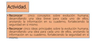 Actividad.
• Reconocer cinco conceptos sobre evolución humana,
desarrollando una idea breve para cada uno de ellos,
anotando la información en su cuaderno, fortaleciendo la
seguridad en sí mismo.
• Reconocer cinco ideas principales sobre la evolución humana,
desarrollando una idea para cada uno de ellos, anotando la
información en su cuaderno, fortaleciendo la seguridad en sí
mismo.
 