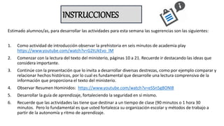 INSTRUCCIONES
Estimado alumnos/as, para desarrollar las actividades para esta semana las sugerencias son las siguientes:
1. Como actividad de introducción observar la prehistoria en seis minutos de academia play
https://www.youtube.com/watch?v=G2tUkEvo_lM
2. Comenzar con la lectura del texto del ministerio, páginas 10 a 21. Recuerde ir destacando las ideas que
considera importante.
3. Continúe con la presentación que lo invita a desarrollar diversas destrezas, como por ejemplo comparar y
relacionar hechos históricos, por lo cual es fundamental que desarrolle una lectura comprensiva de la
información que proporciona el texto del ministerio.
4. Observar Resumen Hominidos: https://www.youtube.com/watch?v=eSSn5g8ONl8
5. Desarrollar la guía de aprendizaje, fortaleciendo la seguridad en sí mismo.
6. Recuerde que las actividades las tiene que destinar a un tiempo de clase (90 minutos o 1 hora 30
minutos. Pero lo fundamental es que usted fortalezca su organización escolar y métodos de trabajo a
partir de la autonomía y ritmo de aprendizaje.
 
