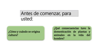 ¿Cómo y cuándo se origina
cultura?
¿Qué consecuencias tuvo la
domesticación de plantas y
animales en la vida del
hombre?
Antes de comenzar, para
usted:
 