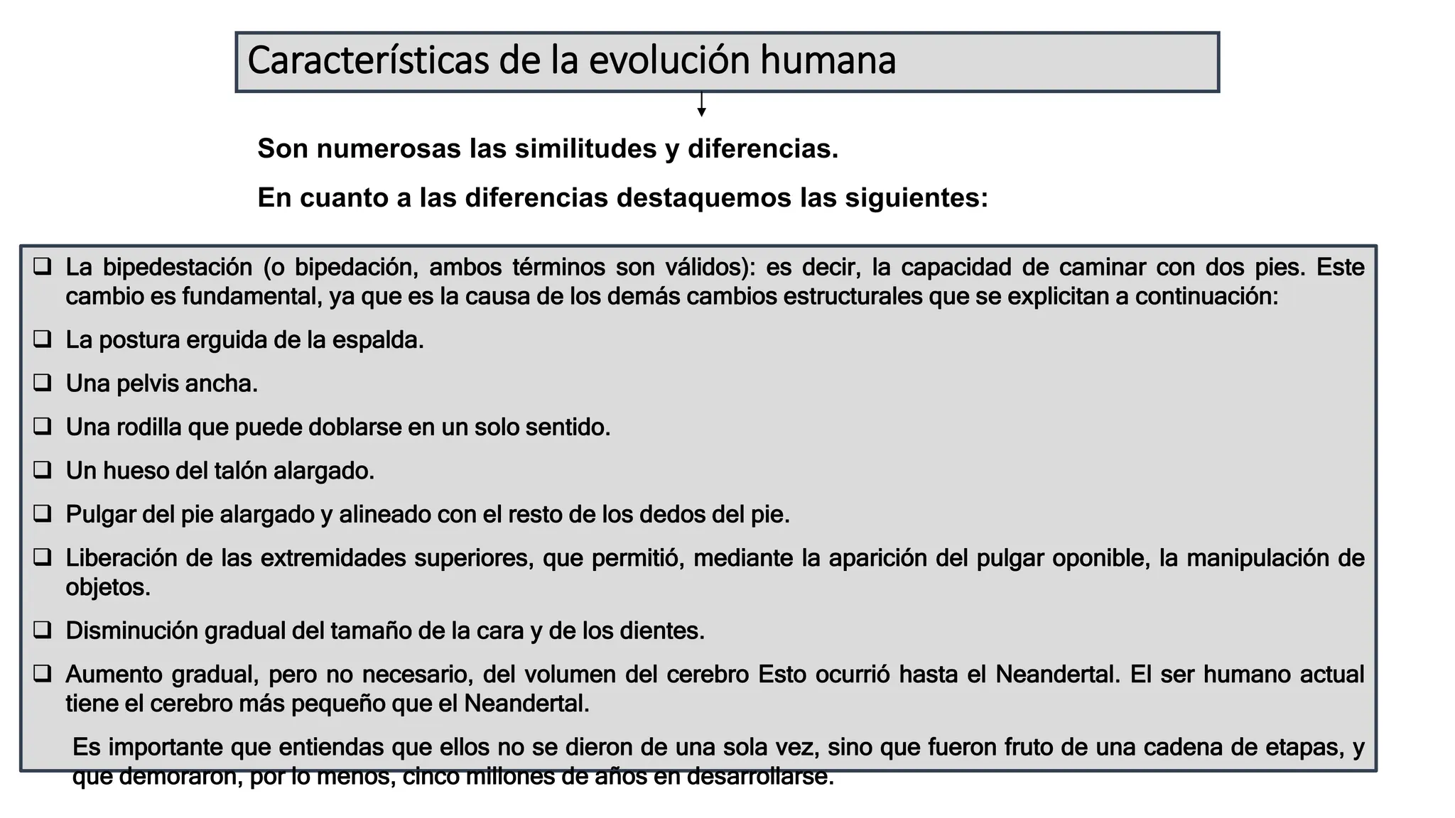 Características de la evolución humana
Son numerosas las similitudes y diferencias.
En cuanto a las diferencias destaquemos las siguientes:
 La bipedestación (o bipedación, ambos términos son válidos): es decir, la capacidad de caminar con dos pies. Este
cambio es fundamental, ya que es la causa de los demás cambios estructurales que se explicitan a continuación:
 La postura erguida de la espalda.
 Una pelvis ancha.
 Una rodilla que puede doblarse en un solo sentido.
 Un hueso del talón alargado.
 Pulgar del pie alargado y alineado con el resto de los dedos del pie.
 Liberación de las extremidades superiores, que permitió, mediante la aparición del pulgar oponible, la manipulación de
objetos.
 Disminución gradual del tamaño de la cara y de los dientes.
 Aumento gradual, pero no necesario, del volumen del cerebro Esto ocurrió hasta el Neandertal. El ser humano actual
tiene el cerebro más pequeño que el Neandertal.
Es importante que entiendas que ellos no se dieron de una sola vez, sino que fueron fruto de una cadena de etapas, y
que demoraron, por lo menos, cinco millones de años en desarrollarse.
 