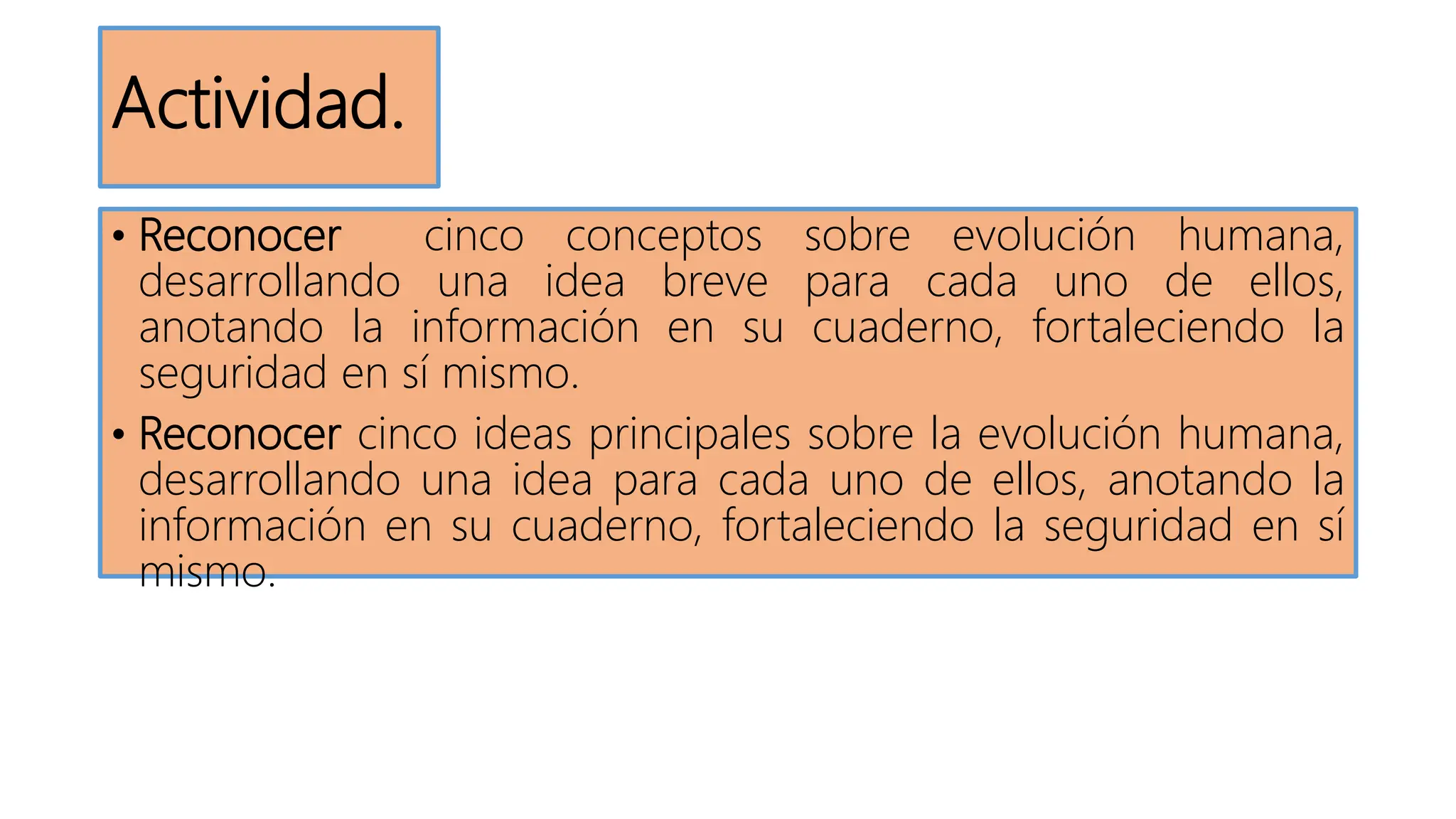 Actividad.
• Reconocer cinco conceptos sobre evolución humana,
desarrollando una idea breve para cada uno de ellos,
anotando la información en su cuaderno, fortaleciendo la
seguridad en sí mismo.
• Reconocer cinco ideas principales sobre la evolución humana,
desarrollando una idea para cada uno de ellos, anotando la
información en su cuaderno, fortaleciendo la seguridad en sí
mismo.
 