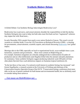 Synthetic Biology Debate
A Global Debate: Can Synthetic Biology help mitigate Biodiversity Loss?
Biodiversity loss is pervasive, and conservationists shoulder the responsibilities to halt the decline.
Synthetic biologists also want to help, but both sides must first hash out how "engineered" solutions
may impact the wild. Read more...
In early December 2016, people from nearly every nation flocked to Cancun. This wasn't a jovial
vacation or a holiday break. It was the UN Convention on Biological Diversity (CBD) – a meeting
for governments, conservationists, scientific experts, and citizens discussing biodiversity loss' global
impact.
Meetings akin to the CBD, especially on local or organizational levels, occur multiple times a year.
Sometimes, scientists and governments ... Show more content on Helpwriting.net ...
For example, Sumatran orangutans are critically endangered due to deforestation for palm oil
production and are often deliberately (and illegally) killed when the animals raid palm plantations
for sustenance. Some synthetic biologists suggest producing industrial–scale GM palm oil from
other plants that don't have such deleterious impacts on Sumatran tropical rainforests (4).
"In the last three or four years, I've noticed overall interest in synthetic biology has increased," said
Gernot Segelbacher, a research scientist at the University of Freiburg and chairman of the
Conservation Genetics Specialist Group of the IUCN. "Conservation biology conferences host more
talks on the use of genetic methods for both human and environmental health, but we definitely need
to consider taking more action as
... Get more on HelpWriting.net ...
 