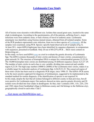 Leishmania Case Study
All of lesions were ulcerative with different size. Isolates that caused great scars, located in the same
clade in dendrogram. According to the questionnaires, all of the patients, suffering from L. major
infections were from endemic areas, or had a history of travel to endemic areas. Leishmania
amastigote was identified, using Giemsa stained smears, obtained from all isolated samples. Some
of the PCR products represented a mix infection, from two to three species of Leishmania. All the
samples were examined, using PCR. Species–specific band observed in all of samples (Fig 3).
At least 20 L. major kDNA haplotypes have been identified, by sequence alignment, in comparaison
with sequences, presented in GenBank. Only 20 out of 80 (25%) PCR ... Show more content on
Helpwriting.net ...
In this study, we have used kDNA gene as a tool to evaluate the genetic diversity of Leishmania
Spp. The kDNA contains thousands of mini–circles and dozens of maxi–circles, concatenated in a
giant network 24. The structure of kinetoplast DNA is unique for a mitochondrial genome 23,25,26.
The 10,000 kinetoplast mini–circles are distributed among 10 different sequence classes 4,23,27–29.
The number of mini–circles in each class is very variable, dividing into conserved and variable
region 4,23,30. The high copy number (10000 to 26000) of the Leishmania mini–circles, makes it as
a reliable target for molecular analysis of Leishmania Spp. 4,24,29,31,32. The conserved region of
these mini–circles has been used as a diagnostic PCR target, since 1990s 33. The kDNA–PCR seems
to be the most sensitive approach for diagnosis of leishmaniasis, suggested to be implemented as the
standard method for routine diagnosis, if the identification of species is not required 34.
In this study, despite the fact that all isolates belonged to different county in Ilam province, but all
were positive for Leishmania major. Our analysis showed an intra–species genetic diversity and 20
isolates were divided into four clades in dendrogram. So that, clad 1 contains (10fv, 11fv, 22fv, 23fv
and 158fv taken from Farokhabad village in Dehloran county and 16d belongs to the Dehloran city),
geographically closed to each other. Clad 2
... Get more on HelpWriting.net ...
 