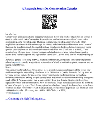 A Research Study On Conservation Genetics
Introduction
Conservation genetics is actually a recent evolutionary theory and practise of genetics on species in
order to reduce their risk of extinction. Some relevant studies improve the role of conservation
genetics in specific type of species. There are so many long–lived species worldwide, either
amphibians or mammals which nowadays are limited and also distributed in certain areas. Most of
them can be found into small, fragmented isolated populations due to pollution, invasion of exotic
species, over–exploitation and most important due to habitat loss (Frankham et al 1999). Their
amazing long life span shows both advantages and disadvantages. More living diverse species
means more stable ecosystem and regular flow of the food ... Show more content on Helpwriting.net
...
Advanced genetic tools using mtDNA, microsatellite markers, protein and some other implements
related to genetics, results to significant information of which scientists interpret to conserve species
facing current threats.
Bears
The carnivorous Grizzly bear (Ursus arctos L.) is a North American subspecies of the brown bear
and is nowadays the most widely distributed ursid. Nielsen et al (2006), likens the Grizzly bears as
keystone species suitable for discovering conservation habitat modelling from a survival and
occupancy framework. During the past century their population have declined noticeably throughout
much of North America, mainly due to susceptibility from low density, high trophic level, low
reproductive rates and late maturation. Also, the increased illegal human access causes the mortality
of most of the grizzly bears. Their demographies has also been changed; the brown bear in the lower
48 states has been reduced to <1% of its original area. The estimated population size has fallen from
100,000 in the early 19th century to <1000 in 1986 (Waits et al 1998).
Trophy hunting is
... Get more on HelpWriting.net ...
 