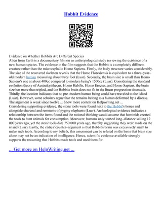 Hobbit Evidence
Evidence on Whether Hobbits Are Different Species
Alien from Earth is a documentary film on an anthropological study reviewing the existence of a
new human species. The evidence in the film suggests that the Hobbit is a completely different
creature rather than the microcephalic Homo Sapiens. Firstly, the body structure varies considerably.
The size of the recovered skeleton reveals that the Homo Floresiensis is equivalent to a three–year–
old modern human measuring about three foot (Luar). Secondly, the brain size is small than Homo
Sapiens's one at about 400cc compared to modern being's 1500cc (Luar). Considering the standard
evolution theory of Australopithecus, Homo Habilis, Homo Erectus, and Homo Sapiens, the brain
size has more than tripled, and the Hobbits brain does not fit in the linear progression timescale.
Thirdly, the location indicates that no pre–modern human being could have traveled to the island
(Luar). However, some scholars argue that the remains belong to a human deformed by a disease.
The argument is weak since twelve ... Show more content on Helpwriting.net ...
Considering supporting evidence, the stone tools were found next to the Hobbit's bones and
alongside charcoal and remnants of pygmy elephants (Luar). Archeological evidence indicates a
relationship between the items found and the rational thinking would assume that hominids created
the tools to hunt animals for consumption. Moreover, humans only started long–distance sailing 12
000 years ago, yet the stone tools date 750 000 years ago, thereby suggesting they were made on the
island (Luar). Lastly, the critics' counter–argument is that Hobbit's brain was excessively small to
make such tools. According to my beliefs, this assessment can be refuted on the basis that brain size
alone may not be an indication of intelligence. Hence, scientific evidence available strongly
supports the reasoning that Hobbits made tools and used them for
... Get more on HelpWriting.net ...
 