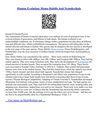 Human Evolution: Homo Habilis And Neanderthals
Human Evolution Process
The evolutionary of human living has taken place over millions of years of geological time. It has
evolved millions of generations, and billions of individuals. The human evolution is not
understandable completely yet. Evolutionary change within a population can take place at different
time and different rates, which yield different consequences. This process still taking place in the
natural selection and human evolution. One species may be merged to the new species or developed
to the next stage of the same species. Homo Habilis, Homo Erectus, Homo Heidelbergensis, and
Neanderthals were the close ancestors of modern human, which developed from Australopithecus
afarensis.
First, Homo Habilis was considered as the earliest ... Show more content on Helpwriting.net ...
They were found in Africa 600–200kya, Asia 200–130kya, and European 800–200kya. They had big
cranial capacity. They were using Acheulean tools. They led to the development of Neanderthal, the
closed ancestor of modern human. They occupied the continents from 130–30kya. There fossils
were excavated in Neander Valley, Germany in 1856 by C. Fuhlrott. Their cranial and postcranial
features were close to the modern human. They had thin cranial bone, which the capacity was about
1500cc; barrel–chested; and short distal limb segment. Neanderthal climate had changed
significantly to cold weather. According to Bergmann's and Allen's rule, populations living in cold
climates tend to have larger body (trunk) sizes and shorter extremities than those living in warm
regions ("Human Biological Adaptability: Adapting to Climate Extremes"). Neanderthals developed
Mousterian Tool Industry with greater variety of more standardized tool type. The high quality raw
material was occasionally used. They used tools for cutting plant material, meat, scraping hides, and
sharping tools. Sometimes, shaped bone was used as raw material. Those tools were stable over time
and space. There are some new evidences that the Neanderthal had showed the artistic expression.
At more than 39,000 years old, the etchings rival in age the oldest cave art in Europe – and they are
the first to be unquestionably done by a Neanderthal (Rodríguez–Vidal, J. et
... Get more on HelpWriting.net ...
 