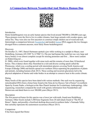 A Comparison Between Neanderthal And Modern Human Dna
Introduction
Homo heidelbergensis was an early human species that lived around 700,000 to 200,000 years ago.
These pioneers were the first to live in colder climates, hunt large animals with wooden spears, and
utilize fire. They were also our first ancestors to construct simple shelters out of wood and rock.
Interestingly a comparison between Neanderthal and modern human DNA suggests the two lineages
diverged from a common ancestor, most likely Homo heidelbergensis!
Discovery
On October 21, 1907, Daniel Hartmann spotted a jaw while working in a sandpit in Mauer, near
Heidelberg, Germany (49.3389° N, 8.7986° E.) The jaw had human like teeth but was very large and
heavy boned, it was almost complete except for missing premolars and first ... Show more content
on Helpwriting.net ...
H. 2000), which were found together with stone tools and the remains of more than 10 butchered
horses. This evidence shows they flourished in a rich and diverse cooling epoch called the
Pleistocene, which was a cooling period with intermittent glaciers covering North America and
Europe (Eldredge 2000) and deserts spread over northern Africa separating the populations of plants
and animals, including humans (Zuk 2013). These cooling and recurrent glaciations led to the
physical adaptation of shorter and wider bodies in an attempt to conserve heat in this cooler climate.
Dating
Many fossils of this species have been dated with various methods. One such was by sequencing
mitochondrial DNA from a femur bone found at the Sima de los Huesos ("pit of bones") in northern
Spain by Svante Paabo, a biologist at the Max Planck Institute for Evolutionary Anthropology. After
sequencing, researchers compared the result with genetic information from Neanderthals and
Denisovans and dated them to over 300,000 years (Meyer 2013).
Description
The first preserved bones for this species was a lower jaw with teeth, found near Heidelberg,
Germany. Other fossils include 5,500 bone fragments from 28 individuals found in "The Pit of
Bones", Spain, and possibly a fossilized skullcap discovered in northern India 's Narmada Valley
that currently represents the easternmost occurrence (Meyer 2013).
Comparison
It has been argued that Homo
 