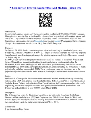 A Comparison Between Neanderthal And Modern Human Dna
Introduction
Homo heidelbergensis was an early human species that lived around 700,000 to 200,000 years ago.
These pioneers were the first to live in colder climates, hunt large animals with wooden spears, and
utilize fire. They were also our first ancestors to construct simple shelters out of wood and rock.
Interestingly a comparison between Neanderthal and modern human DNA suggests the two lineages
diverged from a common ancestor, most likely Homo heidelbergensis!
Discovery
On October 21, 1907, Daniel Hartmann spotted a jaw while working in a sandpit in Mauer, near
Heidelberg, Germany (49.3389° N, 8.7986° E.) The jaw had human like teeth but was very large and
heavy boned, it was almost complete except for missing premolars and first ... Show more content
on Helpwriting.net ...
H. 2000), which were found together with stone tools and the remains of more than 10 butchered
horses. This evidence shows they flourished in a rich and diverse cooling epoch called the
Pleistocene, which was a cooling period with intermittent glaciers covering North America and
Europe (Eldredge 2000) and deserts spread over northern Africa separating the populations of plants
and animals, including humans (Zuk 2013). These cooling and recurrent glaciations led to the
physical adaptation of shorter and wider bodies in an attempt to conserve heat in this cooler climate.
Dating
Many fossils of this species have been dated with various methods. One such was by sequencing
mitochondrial DNA from a femur bone found at the Sima de los Huesos ("pit of bones") in northern
Spain by Svante Paabo, a biologist at the Max Planck Institute for Evolutionary Anthropology. After
sequencing, researchers compared the result with genetic information from Neanderthals and
Denisovans and dated them to over 300,000 years (Meyer 2013).
Description
The first preserved bones for this species was a lower jaw with teeth, found near Heidelberg,
Germany. Other fossils include 5,500 bone fragments from 28 individuals found in "The Pit of
Bones", Spain, and possibly a fossilized skullcap discovered in northern India 's Narmada Valley
that currently represents the easternmost occurrence (Meyer 2013).
Comparison
It has been argued that Homo
 
