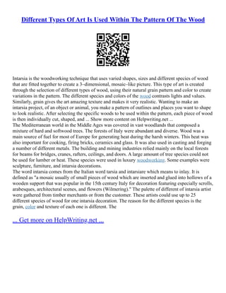 Different Types Of Art Is Used Within The Pattern Of The Wood
Intarsia is the woodworking technique that uses varied shapes, sizes and different species of wood
that are fitted together to create a 3–dimensional, mosaic–like picture. This type of art is created
through the selection of different types of wood, using their natural grain pattern and color to create
variations in the pattern. The different species and colors of the wood contrasts lights and values.
Similarly, grain gives the art amazing texture and makes it very realistic. Wanting to make an
intarsia project, of an object or animal, you make a pattern of outlines and places you want to shape
to look realistic. After selecting the specific woods to be used within the pattern, each piece of wood
is then individually cut, shaped, and ... Show more content on Helpwriting.net ...
The Mediterranean world in the Middle Ages was covered in vast woodlands that composed a
mixture of hard and softwood trees. The forests of Italy were abundant and diverse. Wood was a
main source of fuel for most of Europe for generating heat during the harsh winters. This heat was
also important for cooking, firing bricks, ceramics and glass. It was also used in casting and forging
a number of different metals. The building and mining industries relied mainly on the local forests
for beams for bridges, cranes, rafters, ceilings, and doors. A large amount of tree species could not
be used for lumber or heat. These species were used in luxury woodworking. Some examples were
sculpture, furniture, and intarsia decorations.
The word intarsia comes from the Italian word tarsia and intarsiare which means to inlay. It is
defined as "a mosaic usually of small pieces of wood which are inserted and glued into hollows of a
wooden support that was popular in the 15th century Italy for decoration featuring especially scrolls,
arabesques, architectural scenes, and flowers (Wilmering)." The palette of different of intarsia artist
were gathered from timber merchants or from the customer. These artists could use up to 25
different species of wood for one intarsia decoration. The reason for the different species is the
grain, color and texture of each one is different. The
... Get more on HelpWriting.net ...
 