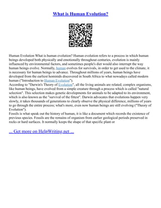 What is Human Evolution?
Human Evolution What is human evolution? Human evolution refers to a process in which human
beings developed both physically and emotionally throughout centuries, evolution is mainly
influenced by environmental factors, and sometimes people's diet would also interrupt the way
human beings evolve. Normally, human evolves for survivals, in order to get used to the climate, it
is necessary for human beings to advance. Throughout millions of years, human beings have
developed from the earliest hominids discovered in South Africa to what nowadays called modern
human ("Introduction to Human Evolution").
According to "Darwin's Theory of Evolution", all the living animals are related; complex organisms,
like human beings, have evolved from a simple creature through a process which is called "natural
selection". This selection makes genetic developments for animals to be adapted to its environment,
which is also known as the "survival of the fittest". Darwin advocates that evolutions happen very
slowly, it takes thousands of generations to clearly observe the physical difference, millions of years
to go through the entire process; what's more, even now human beings are still evolving ("Theory of
Evolution").
Fossils is what speak out the history of human, it is like a document which records the existence of
previous species. Fossils are the remains of organism from earlier geological periods preserved in
rocks or hard surfaces. It normally keeps the shape of that specific plant or
... Get more on HelpWriting.net ...
 