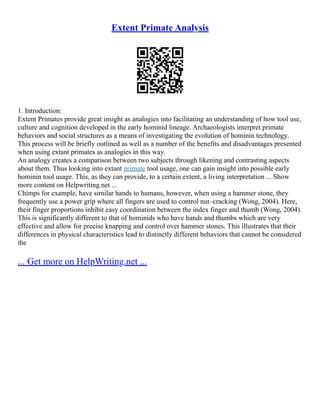 Extent Primate Analysis
1. Introduction:
Extent Primates provide great insight as analogies into facilitating an understanding of how tool use,
culture and cognition developed in the early hominid lineage. Archaeologists interpret primate
behaviors and social structures as a means of investigating the evolution of hominin technology.
This process will be briefly outlined as well as a number of the benefits and disadvantages presented
when using extant primates as analogies in this way.
An analogy creates a comparison between two subjects through likening and contrasting aspects
about them. Thus looking into extant primate tool usage, one can gain insight into possible early
hominin tool usage. This, as they can provide, to a certain extent, a living interpretation ... Show
more content on Helpwriting.net ...
Chimps for example, have similar hands to humans, however, when using a hammer stone, they
frequently use a power grip where all fingers are used to control nut–cracking (Wong, 2004). Here,
their finger proportions inhibit easy coordination between the index finger and thumb (Wong, 2004).
This is significantly different to that of hominids who have hands and thumbs which are very
effective and allow for precise knapping and control over hammer stones. This illustrates that their
differences in physical characteristics lead to distinctly different behaviors that cannot be considered
the
... Get more on HelpWriting.net ...
 