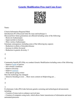 Genetic Modification Pros And Cons Essay
Name:
Criteria Information Required Mark
Introduction (P1) Discussed what the issue and technique is
Discussed how future generations are affected including some of the following:
– Removal of phenotypes
– Improved diet to humans
– More variety of phenotypes
Genotype consequences including some of the following key aspects:
– Reduction in alleles of disorders/disease
– Increase in alleles favoured
– Reduction in genetic diversity /1
/2
/2
Community benefit (P2) Why we conduct Genetic Modification including some of the following:
– Improve health of species
– Suit climatic conditions
– Improve diversity
– Improve nutrition
– Stop species going extinct
How the technology has changed:
– Selective breeding to now ... Show more content on Helpwriting.net ...
/2
/2
/1
Evolutionary Links (P4) Links between genetic screening and technological advancements
including:
– Creation of stone tools to enhance survival rates
– Creation of computers using tools, which allows faster transmission of information and more
automated processes
 