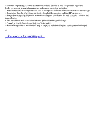 – Genome sequencing – allows us to understand and be able to read the genes in organisms
Links between structural advancements and genetic screening including:
– Bipedal motion: allowing for hands free to manipulate items to improve survival and technology
– Opposable thumbs: allow for grasping tools to build computers and take DNA samples
– Larger brain capacity: improves problem solving and creation of the new concepts, theories and
technologies.
Links between cultural advancements and genetic screening including:
– Speech to enable faster transmission of information
– Education systems as a traditional way to improve understanding and be taught new concepts.
/2
... Get more on HelpWriting.net ...
 