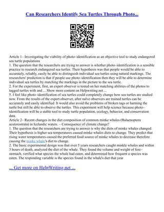 Can Researchers Identify Sea Turtles Through Photo...
Article 1– Investigating the viability of photo–identification as an objective tool to study endangered
sea turtle populations
1. The question that the researchers are trying to answer is whether photo–identification is a sensible
practice to research endangered sea turtles. Their hypothesis was that people would be able to
accurately, reliably, easily be able to distinguish individual sea turtles using natural markings. The
researchers' prediction is that if people use photo–identification then they will be able to determine
individual sea turtles by matching the markings in the picture to the sea turtle.
2. For the experiment, first, an expert observer is tested on her matching abilities of the photos to
tagged turtles with and ... Show more content on Helpwriting.net ...
5. I feel like photo–identification of sea turtles could completely change how sea turtles are studied
now. From the results of the expert observer, after naïve observers are trained turtles can be
accurately and easily identified. It would also avoid the problems of broken tags or harming the
turtle but still be able to observe the turtles. This experiment will help science because photo–
identification will be a stable tool to study turtle population, ecology, behavior, and conservation
data.
Article 2– Recent changes in the diet composition of common minke whales (Balaenoptera
acutorostrata) in Icelandic waters. – Consequence of climate change?
1. The question that the researchers are trying to answer is why the diets of minke whales changed.
Their hypothesis is higher sea temperatures caused minke whales diets to change. They predict that
rising water temperatures caused the preferred food source of minke whales to decrease therefore
causing the minke whale's diet to change.
2. The basic experimental design was that over 5 years researchers caught minkle whales and within
3 hours of death, analyzed the diet of the whale. They found the volume and weight of fore–
stomach, verified what species the whale had eaten, and determined how frequent a species was
eaten. The responding variable is the species found in the whale's diet that year
... Get more on HelpWriting.net ...
 