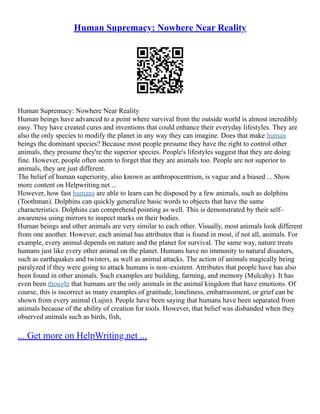 Human Supremacy: Nowhere Near Reality
Human Supremacy: Nowhere Near Reality
Human beings have advanced to a point where survival from the outside world is almost incredibly
easy. They have created cures and inventions that could enhance their everyday lifestyles. They are
also the only species to modify the planet in any way they can imagine. Does that make human
beings the dominant species? Because most people presume they have the right to control other
animals, they presume they're the superior species. People's lifestyles suggest that they are doing
fine. However, people often seem to forget that they are animals too. People are not superior to
animals, they are just different.
The belief of human superiority, also known as anthropocentrism, is vague and a biased ... Show
more content on Helpwriting.net ...
However, how fast humans are able to learn can be disposed by a few animals, such as dolphins
(Toothman). Dolphins can quickly generalize basic words to objects that have the same
characteristics. Dolphins can comprehend pointing as well. This is demonstrated by their self–
awareness using mirrors to inspect marks on their bodies.
Human beings and other animals are very similar to each other. Visually, most animals look different
from one another. However, each animal has attributes that is found in most, if not all, animals. For
example, every animal depends on nature and the planet for survival. The same way, nature treats
humans just like every other animal on the planet. Humans have no immunity to natural disasters,
such as earthquakes and twisters, as well as animal attacks. The action of animals magically being
paralyzed if they were going to attack humans is non–existent. Attributes that people have has also
been found in other animals. Such examples are building, farming, and memory (Mulcahy). It has
even been thought that humans are the only animals in the animal kingdom that have emotions. Of
course, this is incorrect as many examples of gratitude, loneliness, embarrassment, or grief can be
shown from every animal (Lujin). People have been saying that humans have been separated from
animals because of the ability of creation for tools. However, that belief was disbanded when they
observed animals such as birds, fish,
... Get more on HelpWriting.net ...
 