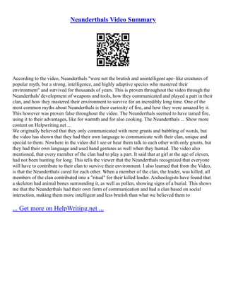 Neanderthals Video Summary
According to the video, Neanderthals "were not the brutish and unintelligent ape–like creatures of
popular myth, but a strong, intelligence, and highly adaptive species who mastered their
environment" and survived for thousands of years. This is proven throughout the video through the
Neanderthals' development of weapons and tools, how they communicated and played a part in their
clan, and how they mastered their environment to survive for an incredibly long time. One of the
most common myths about Neanderthals is their curiosity of fire, and how they were amazed by it.
This however was proven false throughout the video. The Neanderthals seemed to have tamed fire,
using it to their advantages, like for warmth and for also cooking. The Neanderthals ... Show more
content on Helpwriting.net ...
We originally believed that they only communicated with mere grunts and babbling of words, but
the video has shown that they had their own language to communicate with their clan, unique and
special to them. Nowhere in the video did I see or hear them talk to each other with only grunts, but
they had their own language and used hand gestures as well when they hunted. The video also
mentioned, that every member of the clan had to play a part. It said that at girl at the age of eleven,
had not been hunting for long. This tells the viewer that the Neanderthals recognized that everyone
will have to contribute to their clan to survive their environment. I also learned that from the Video,
is that the Neanderthals cared for each other. When a member of the clan, the leader, was killed, all
members of the clan contributed into a "ritual" for their killed leader. Archeologists have found that
a skeleton had animal bones surrounding it, as well as pollen, showing signs of a burial. This shows
me that the Neanderthals had their own form of communication and had a clan based on social
interaction, making them more intelligent and less brutish than what we believed them to
... Get more on HelpWriting.net ...
 