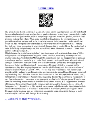 Genus Homo
The genus Homo should comprise of species who share a most recent common ancestor and should
be more closely related to one another than to species of another genus. Many characteristics can be
used to define the genus Homo, such as morphology, cognitive ability and genetics, however some
are more suitable than others. When using morphology to determine the species included in the
genus Homo, characteristics such as the bony labyrinth and limb proportions can be considered,
which can be a strong indicator of the species posture and main mode of locomotion. The bony
labyrinth may be an appropriate structure to study because data is obtained from the crania which is
more definitively assigned to species than isolated limb bones. However, evidence ... Show more
content on Helpwriting.net ...
This is because the cranial capacity is fairly easy to measure with an absolute brain size of 600cc
being used as a defining feature of the genus Homo. However, some early Homo species had
smaller brains than Australopiths (Morton, 2016), suggesting it may not be appropriate to consider
cranial capacity alone, particularly as cranial fossil remains can be problematic when often found
damaged. Endocranial casts can also be used to infer whether a species had developed spoken
language, a feature used to distinguish Homo species. However, definitive evidence for the
development of spoken language is poor and can't be reliably interpreted from the appearance of
endocranial casts (Wood & Collard, 1999). Tool use may also be connected with an increased
cognitive ability and can be used to determine species within the genus Homo. However, stone tool
deposits dating 2.6–2.3 million years old have been found in East Africa (Wood & Collard, 1999),
linking them to later species of Australopiths, suggesting this may be an unreliable characteristic to
use. Examining dental evidence can be an appropriate method in defining the genus Homo because
teeth are commonly preserved and an individuals diet can be inferred. It is suggested that members
of the genus Homo should have smaller posterior teeth compared to Australopithecus (Antón &
Snodgrass, 2012). In addition to this, research suggests that early Homo had a more generalised diet
than Australopithecus due to evidence of more complex microwear (Antón & Snodgrass, 2012).
However, dental evidence may not be the most appropriate, since microscopic damage to tooth
enamel may be confused with damage from chewing
... Get more on HelpWriting.net ...
 