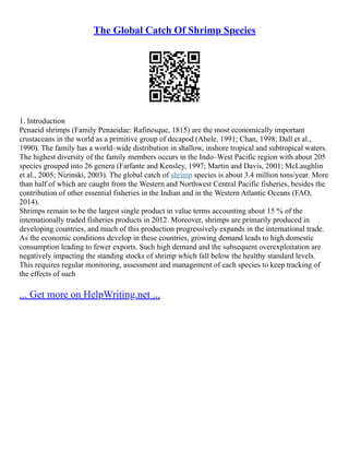 The Global Catch Of Shrimp Species
1. Introduction
Penaeid shrimps (Family Penaeidae: Rafinesque, 1815) are the most economically important
crustaceans in the world as a primitive group of decapod (Abele, 1991; Chan, 1998; Dall et al.,
1990). The family has a world–wide distribution in shallow, inshore tropical and subtropical waters.
The highest diversity of the family members occurs in the Indo–West Pacific region with about 205
species grouped into 26 genera (Farfante and Kensley, 1997; Martin and Davis, 2001; McLaughlin
et al., 2005; Nizinski, 2003). The global catch of shrimp species is about 3.4 million tons/year. More
than half of which are caught from the Western and Northwest Central Pacific fisheries, besides the
contribution of other essential fisheries in the Indian and in the Western Atlantic Oceans (FAO,
2014).
Shrimps remain to be the largest single product in value terms accounting about 15 % of the
internationally traded fisheries products in 2012. Moreover, shrimps are primarily produced in
developing countries, and much of this production progressively expands in the international trade.
As the economic conditions develop in these countries, growing demand leads to high domestic
consumption leading to fewer exports. Such high demand and the subsequent overexploitation are
negatively impacting the standing stocks of shrimp which fall below the healthy standard levels.
This requires regular monitoring, assessment and management of each species to keep tracking of
the effects of such
... Get more on HelpWriting.net ...
 