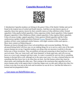 Capuchin Research Paper
I. Introduction Capuchin monkeys are belong to the genus Cebus of the family Cabidae and can be
found in the tropical area of central and South America. And there are nine known species of
capuchin, those nine species, known by their scientific name as Cebus albifrons (white–fronted
capuchin), Cebus paella (tufted capuchin), Cebus capucinus (white–faced capuchin), Cebus kaapori
(Kaapori capuchin), Cebus libidinosus (black–striped capuchin), Cebus nigritus (black capuchin),
Cebus olivaceus (wedge–capped capuchin), Cebus queirozi (blond capuchin) and the Cebus
xanthosternos (golden–bellied capuchin) (National Primate Research Center). The capuchin
monkeys all have some trademark similar features, with slight variation within each species. ...
Show more content on Helpwriting.net ...
Humans are known through time to have solved problems and overcome hardships. We have
advanced belong belief with how easy we are making things for us to survive, and is one of the main
reasons humans are on top. Capuchin monkeys are doing what our ancestors would do in the past
before any of these inventions. They are problem solving and connecting in there head how to make
survival easier. They use 'stone tools', and 'stone hammers' to break open nuts, and will even use
leaves as a way to get, transport and store water. As water is essential for survival, this is something
humans in the past did as well, although not in the same exact ways. It is also a learned behavior, not
something that they know how to do when they are born. Just like human culture they learn by
observation, and watching the older ones. Thus coming to the conclusion that capuchins tool use
mirror human cutler in the aspects that it is that they began were we did, and it affects how they live
in there every day lives just as the tools and inventions we use do for us. And that this behavior is
learned and not programed in their
... Get more on HelpWriting.net ...
 