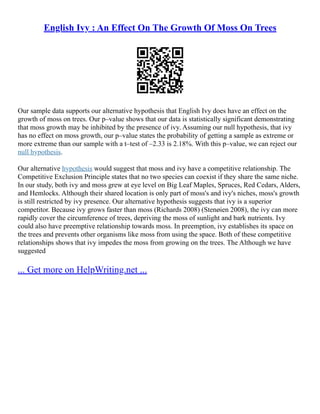 English Ivy : An Effect On The Growth Of Moss On Trees
Our sample data supports our alternative hypothesis that English Ivy does have an effect on the
growth of moss on trees. Our p–value shows that our data is statistically significant demonstrating
that moss growth may be inhibited by the presence of ivy. Assuming our null hypothesis, that ivy
has no effect on moss growth, our p–value states the probability of getting a sample as extreme or
more extreme than our sample with a t–test of –2.33 is 2.18%. With this p–value, we can reject our
null hypothesis.
Our alternative hypothesis would suggest that moss and ivy have a competitive relationship. The
Competitive Exclusion Principle states that no two species can coexist if they share the same niche.
In our study, both ivy and moss grew at eye level on Big Leaf Maples, Spruces, Red Cedars, Alders,
and Hemlocks. Although their shared location is only part of moss's and ivy's niches, moss's growth
is still restricted by ivy presence. Our alternative hypothesis suggests that ivy is a superior
competitor. Because ivy grows faster than moss (Richards 2008) (Stenøien 2008), the ivy can more
rapidly cover the circumference of trees, depriving the moss of sunlight and bark nutrients. Ivy
could also have preemptive relationship towards moss. In preemption, ivy establishes its space on
the trees and prevents other organisms like moss from using the space. Both of these competitive
relationships shows that ivy impedes the moss from growing on the trees. The Although we have
suggested
... Get more on HelpWriting.net ...
 