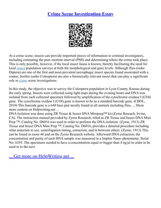 Crime Scene Investigation Essay
At a crime scene, insects can provide important pieces of information to criminal investigators,
including estimating the post–mortem interval (PMI) and determining where the crime took place.
This is only possible, however, if the local insect fauna is known, thereby facilitating the need for
local insect population surveys at both the morphological and gene levels. Although flies (order
Diptera) are one of the first and most prevalent necrophagic insect species found associated with a
corpse, beetles (order Coleoptera) are also a forensically relevant insect that can play a significant
role in crime scene investigations.
In this study, the objective was to survey the Coleoptera population in Lyon County, Kansas during
the early spring. Insects were collected using light traps during the evening hours and DNA was
isolated from each collected specimen followed by amplification of the cytochrome oxidase I (COI)
gene. The cytochrome oxidase I (COI) gene is known to be as a standard barcode gene. (CBOL,
2010) This barcode gene is a 648 base pair mostly found in all animals including flies, ... Show
more content on Helpwriting.net ...
DNA Isolation was done using ZR Tissue & Insect DNA Miniprep™ kit (Zymo Reseach, Irvine,
CA). The instruction manual provided by Zymo Research, titled as ZR Tissue and Insect DNA Mini
Prep ™, Catalog No. D6016 was used in order to perform the DNA isolation. (Zymo, 1913) ZR
Tissue and Insect DNA Mini Prep ™, Catalog No. D6016, provides a detailed procedure including
what materials to use, centrifugation timing, extraction, and in between others. (Zymo, 1913) This
can be found in room 44 and on the Zymo Research website. Afterward DNA extraction, the
concentration and purity of each DNA sample was measured in a Implen Nano–photometer, Serial
No: 6293. The specimens needed to have a concentration equal or bigger than 4 ng/μl in order to be
used in to the next
... Get more on HelpWriting.net ...
 