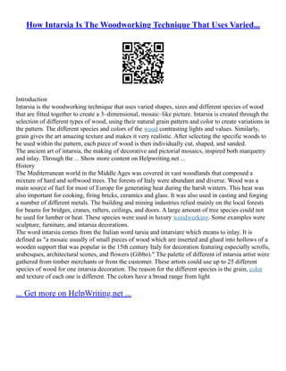 How Intarsia Is The Woodworking Technique That Uses Varied...
Introduction
Intarsia is the woodworking technique that uses varied shapes, sizes and different species of wood
that are fitted together to create a 3–dimensional, mosaic–like picture. Intarsia is created through the
selection of different types of wood, using their natural grain pattern and color to create variations in
the pattern. The different species and colors of the wood contrasting lights and values. Similarly,
grain gives the art amazing texture and makes it very realistic. After selecting the specific woods to
be used within the pattern, each piece of wood is then individually cut, shaped, and sanded.
The ancient art of intarsia, the making of decorative and pictorial mosaics, inspired both marquetry
and inlay. Through the ... Show more content on Helpwriting.net ...
History
The Mediterranean world in the Middle Ages was covered in vast woodlands that composed a
mixture of hard and softwood trees. The forests of Italy were abundant and diverse. Wood was a
main source of fuel for most of Europe for generating heat during the harsh winters. This heat was
also important for cooking, firing bricks, ceramics and glass. It was also used in casting and forging
a number of different metals. The building and mining industries relied mainly on the local forests
for beams for bridges, cranes, rafters, ceilings, and doors. A large amount of tree species could not
be used for lumber or heat. These species were used in luxury woodworking. Some examples were
sculpture, furniture, and intarsia decorations.
The word intarsia comes from the Italian word tarsia and intarsiare which means to inlay. It is
defined as "a mosaic usually of small pieces of wood which are inserted and glued into hollows of a
wooden support that was popular in the 15th century Italy for decoration featuring especially scrolls,
arabesques, architectural scenes, and flowers (Gibbo)." The palette of different of intarsia artist were
gathered from timber merchants or from the customer. These artists could use up to 25 different
species of wood for one intarsia decoration. The reason for the different species is the grain, color
and texture of each one is different. The colors have a broad range from light
... Get more on HelpWriting.net ...
 