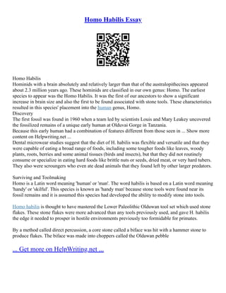 Homo Habilis Essay
Homo Habilis
Hominids with a brain absolutely and relatively larger than that of the australopithecines appeared
about 2.3 million years ago. These hominids are classified in our own genus: Homo. The earliest
species to appear was the Homo Habilis. It was the first of our ancestors to show a significant
increase in brain size and also the first to be found associated with stone tools. These characteristics
resulted in this species' placement into the human genus, Homo.
Discovery
The first fossil was found in 1960 when a team led by scientists Louis and Mary Leakey uncovered
the fossilized remains of a unique early human at Olduvai Gorge in Tanzania.
Because this early human had a combination of features different from those seen in ... Show more
content on Helpwriting.net ...
Dental microwear studies suggest that the diet of H. habilis was flexible and versatile and that they
were capable of eating a broad range of foods, including some tougher foods like leaves, woody
plants, roots, berries and some animal tissues (birds and insects), but that they did not routinely
consume or specialize in eating hard foods like brittle nuts or seeds, dried meat, or very hard tubers.
They also were scroungers who even ate dead animals that they found left by other larger predators.
Surviving and Toolmaking
Homo is a Latin word meaning 'human' or 'man'. The word habilis is based on a Latin word meaning
'handy' or 'skilful'. This species is known as 'handy man' because stone tools were found near its
fossil remains and it is assumed this species had developed the ability to modify stone into tools.
Homo habilis is thought to have mastered the Lower Paleolithic Olduwan tool set which used stone
flakes. These stone flakes were more advanced than any tools previously used, and gave H. habilis
the edge it needed to prosper in hostile environments previously too formidable for primates.
By a method called direct percussion, a core stone called a biface was hit with a hammer stone to
produce flakes. The biface was made into choppers called the Oldawan pebble
... Get more on HelpWriting.net ...
 