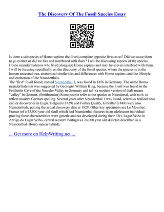 The Discovery Of The Fossil Species Essay
Is there a subspecies of Homo sapiens that lived complete opposite lives as us? Did we cause them
to go extinct or did we live and interbreed with them? I will be discussing aspects of the species
Homo neanderthalensis who lived alongside Homo sapiens and may have even interbred with them.
I will be focusing specifically on the discovery of the fossil species, where the species is in the
human ancestral tree, anatomical similarities and differences with Homo sapiens, and the lifestyle
and extinction of the Neanderthals.
The "first" fossil found, named Neanderthal 1, was found in 1856 in Germany. The name Homo
neanderthalensis was suggested by Geologist William King, because the fossil was found in the
Feldhofer Cave of the Neander Valley in Germany and tal– (a modern version of thal) means
"valley" in German. (Smithsonian) Some people refer to the species as Neandertal, with no h, to
reflect modern German spelling. Several years after Neanderthal 1 was found, scientists realized that
earlier discoveries in Engis, Belgium (1829) and Forbes Quarry, Gibraltar (1848) were also
Neanderthals, putting the actual discovery date at 1829. Other key specimens are Le Moustier,
France (of a 45,000 year old skull which had Neanderthal features in an adolescent individual
proving these characteristics were genetic and not developed during their life), Lagar Velho in
Abrigo do Lagar Velho, central western Portugal (a 24,000 year old skeleton described as a
Neanderthal–Homo sapien hybrid),
... Get more on HelpWriting.net ...
 