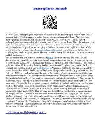 Australopithecus Afarensis
In recent years, anthropologists have made incredible work in discovering all the different kinds of
human species. The discovery of a certain human species, the Australopithecus Afarensis, was
mostly credited to the finding of a single individual, AL 288–1, or "Lucy." She has helped
anthropologists to understand the diet, anatomy, environment, sexual dimorphism, the technology or
tools used during their time, and bipedalism of this early hominin. The evolution of humans is
interesting due to the questions we are trying to find and the answers we might never find. While
investigating the mysteries behind Australopithecus Afarensis, it may shine some light on how
closely related to this ancestor species. Humans created a theory that millions ... Show more content
on Helpwriting.net ...
This earlier hominin was between a mixture of human–like traits and ape–like traits. Sexual
dimorphism plays a role in ape–like features such as pointed canines that were longer than the rest
of the teeth and a diastema for their canines that are not seen in modern today humans. Their enamel
in their teeth is thick indicating that they feed on rough objects like plants, nuts, and seeds. It is
believed with the little evidence of Australopithecus Afarensis, that the skeletal size was affected by
sexual dimorphism as well. Body size and body mass change in inter–male competition (Kimbel &
Delezene, 2009). A couple of human–like traits is the position of the foramen magnum that moved
under the bottom of the skull. Their pelvis is another human–like feature that is in length and height.
The pelvis is short and broad, but it does not possess the modifications that allowed them to move in
an average stride. Their pelvis is another human–like feature that is in length and height. Ape–like
traits insist of fore limbs that are longer than their hind limbs with shoulder blade sockets that were
positioned upward because their closest relative were brachiators. Australopithecus Afarensis'
cognitive abilities fall unexplained but some evidence has shown they were able to take hold of
rough stone tools (Szpak, 2007). Their rib cage was shaped like a cone because it gave more space
for a larger stomach. The size of their brain was small relatively like a chimpanzee's and a low
forehead with projecting brow ridges. Also, obtaining a small hyoid that supported the tongue and
voice box resulting with a voice like a chimpanzee. Ape–like cusps in the premolar teeth and one big
cusp in the front premolar. Furthermore, this gave Australopithecus Afarensis the ability to climb
trees due to these ape–like characteristics. In addition to human–like traits, the size and pattern of
the back–molar teeth which the size
... Get more on HelpWriting.net ...
 
